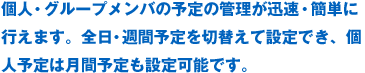 個人・グループメンバの予定の管理が迅速・簡単に行えます。全日・週間予定を切替えて設定でき、個人予定は月間予定も設定可能です。