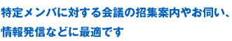 特定メンバに対する会議の招集案内やお伺い、情報発信などに最適です