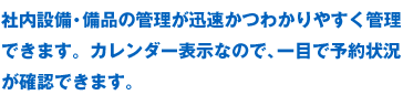 社内設備・備品の管理が迅速かつわかりやすく管理できます。カレンダー表示なので、一目で予約状況が確認できます。