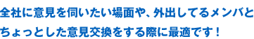 全社に意見を伺いたい場面や、外出してるメンバとちょっとした意見交換をする際に最適です！